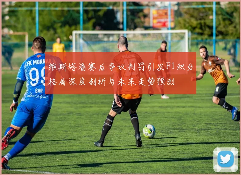 维斯塔潘赛后争议判罚引发F1积分格局深度剖析与未来走势预测