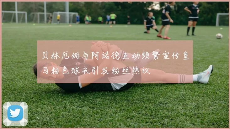 贝林厄姆与阿诺德互动频繁宣传皇马粉色球衣引发粉丝热议