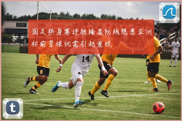 国足热身赛连胜掩盖防线隐患亚洲杯前景堪忧需引起重视