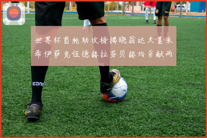 世界杯首轮助攻榜揭晓翁达夫基米希伊萨克伍德赫拉芬贝赫均贡献两次助攻