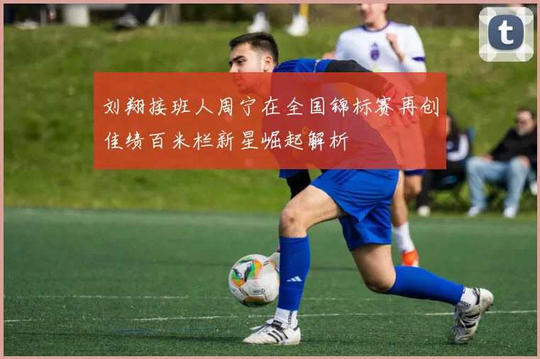 刘翔接班人周宁在全国锦标赛再创佳绩百米栏新星崛起解析